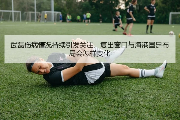 武磊伤病情况持续引发关注，复出窗口与海港国足布局会怎样变化